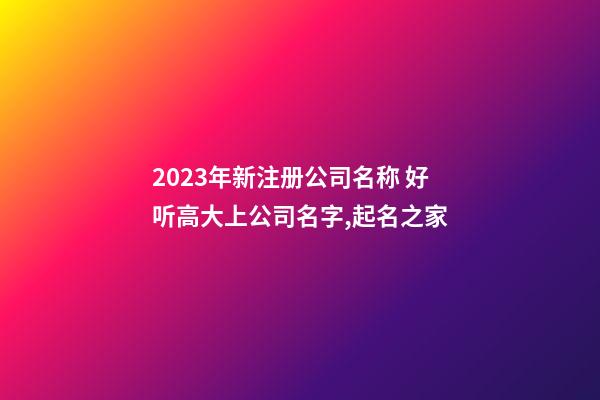 2023年新注册公司名称 好听高大上公司名字,起名之家-第1张-公司起名-玄机派